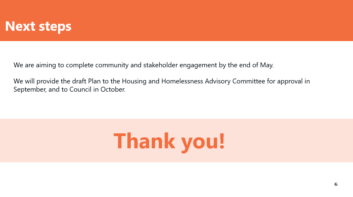 Next Steps. We are aiming to complete community and stakeholder engagement by the end of May. We will provide the draft Plan to the Housing and Homelessness Advisory Committee for approval in September, and to Council in October. Thank you!