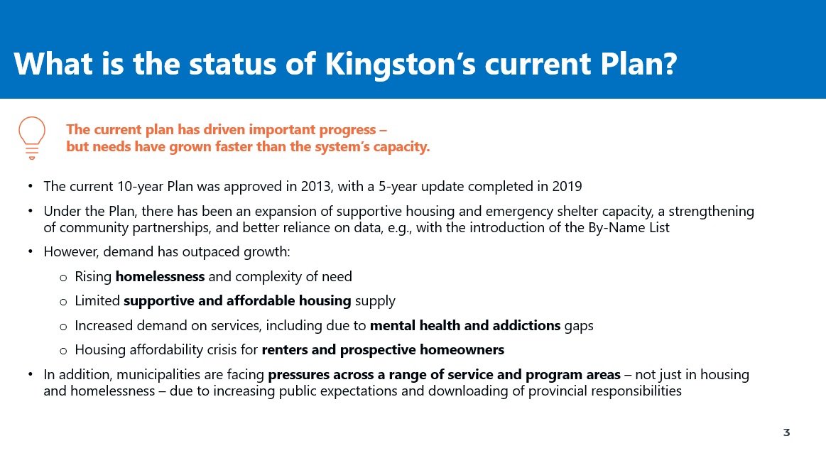 What is the status of Kingston’s current Plan? The current plan has driven important progress – but needs have grown faster than the system’s capacity. •The current 10-year Plan was approved in 2013, with a 5-year update completed in 2019 •Under the Plan, there has been an expansion of supportive housing and emergency shelter capacity, a strengthening of community partnerships, and better reliance on data, e.g., with the introduction of the By-Name List •However, demand has outpaced growth: oRising homelessness and complexity of need oLimited supportive and affordable housing supply oIncreased demand on services, including due to mental health and addictions gaps oHousing affordability crisis for renters and prospective homeowners •In addition, municipalities are facing pressures across a range of service and program areas – not just in housing and homelessness – due to increasing public expectations and downloading of provincial responsibilities 
